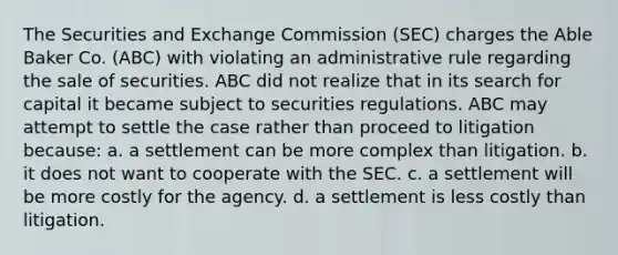 The Securities and Exchange Commission (SEC) charges the Able Baker Co. (ABC) with violating an administrative rule regarding the sale of securities. ABC did not realize that in its search for capital it became subject to securities regulations. ABC may attempt to settle the case rather than proceed to litigation because: a. a settlement can be more complex than litigation. b. it does not want to cooperate with the SEC. c. a settlement will be more costly for the agency. d. a settlement is less costly than litigation.