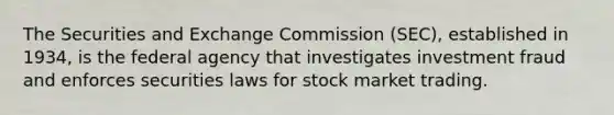 The Securities and Exchange Commission (SEC), established in 1934, is the federal agency that investigates investment fraud and enforces securities laws for stock market trading.