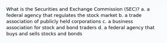 What is the Securities and Exchange Commission (SEC)? a. a federal agency that regulates the stock market b. a trade association of publicly held corporations c. a business association for stock and bond traders d. a federal agency that buys and sells stocks and bonds