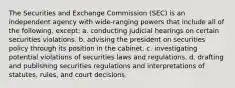 The Securities and Exchange Commission (SEC) is an independent agency with wide-ranging powers that include all of the following, except: a. conducting judicial hearings on certain securities violations. b. advising the president on securities policy through its position in the cabinet. c. investigating potential violations of securities laws and regulations. d. drafting and publishing securities regulations and interpretations of statutes, rules, and court decisions.