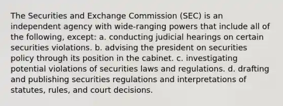 The Securities and Exchange Commission (SEC) is an independent agency with wide-ranging powers that include all of the following, except: a. conducting judicial hearings on certain securities violations. b. advising the president on securities policy through its position in the cabinet. c. investigating potential violations of securities laws and regulations. d. drafting and publishing securities regulations and interpretations of statutes, rules, and court decisions.