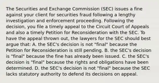 The Securities and Exchange Commission (SEC) issues a fine against your client for securities fraud following a lengthy investigation and enforcement proceeding. Following the decision, you file a timely appeal to the Circuit Court of Appeals and also a timely Petition for Reconsideration with the SEC. To have the appeal thrown out, the lawyers for the SEC should best argue that: A. the SEC's decision is not "final" because the Petition for Reconsideration is still pending. B. the SEC's decision is "final" because the fine has already been issued. C. the SEC's decision is "final" because the rights and obligations have been determined. D. the SEC's decision is not "final" because the SEC lacks statutory authority to defend its decisions on appeal.