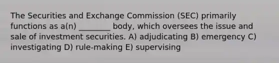 The Securities and Exchange Commission (SEC) primarily functions as a(n) ________ body, which oversees the issue and sale of investment securities. A) adjudicating B) emergency C) investigating D) rule-making E) supervising