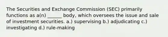 The Securities and Exchange Commission (SEC) primarily functions as a(n) ______ body, which oversees the issue and sale of investment securities. a.) supervising b.) adjudicating c.) investigating d.) rule-making