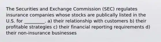 The Securities and Exchange Commission (SEC) regulates insurance companies whose stocks are publically listed in the U.S. for _________. a) their relationship with customers b) their profitable strategies c) their financial reporting requirements d) their non-insurance businesses