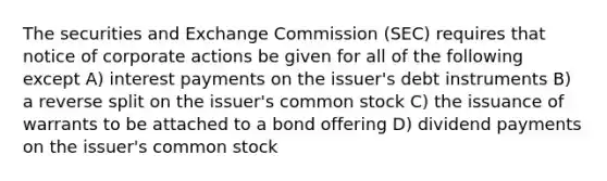 The securities and Exchange Commission (SEC) requires that notice of corporate actions be given for all of the following except A) interest payments on the issuer's debt instruments B) a reverse split on the issuer's common stock C) the issuance of warrants to be attached to a bond offering D) dividend payments on the issuer's common stock