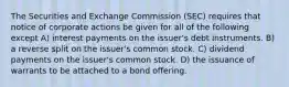 The Securities and Exchange Commission (SEC) requires that notice of corporate actions be given for all of the following except A) interest payments on the issuer's debt instruments. B) a reverse split on the issuer's common stock. C) dividend payments on the issuer's common stock. D) the issuance of warrants to be attached to a bond offering.