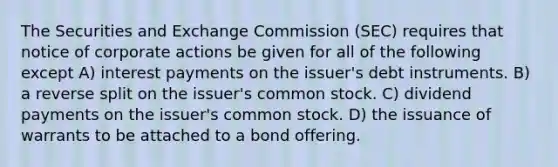 The Securities and Exchange Commission (SEC) requires that notice of corporate actions be given for all of the following except A) interest payments on the issuer's debt instruments. B) a reverse split on the issuer's common stock. C) dividend payments on the issuer's common stock. D) the issuance of warrants to be attached to a bond offering.