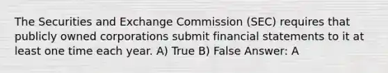 The Securities and Exchange Commission (SEC) requires that publicly owned corporations submit financial statements to it at least one time each year. A) True B) False Answer: A