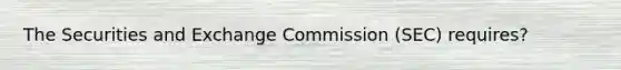 The Securities and Exchange Commission (SEC) requires?