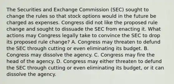 The Securities and Exchange Commission (SEC) sought to change the rules so that stock options would in the future be charged as expenses. Congress did not like the proposed rule change and sought to dissuade the SEC from enacting it. What actions may Congress legally take to convince the SEC to drop its proposed rule change? A. Congress may threaten to defund the SEC through cutting or even eliminating its budget. B. Congress may dissolve the agency. C. Congress may fire the head of the agency. D. Congress may either threaten to defund the SEC through cutting or even eliminating its budget, or it can dissolve the agency.