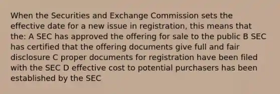 When the Securities and Exchange Commission sets the effective date for a new issue in registration, this means that the: A SEC has approved the offering for sale to the public B SEC has certified that the offering documents give full and fair disclosure C proper documents for registration have been filed with the SEC D effective cost to potential purchasers has been established by the SEC