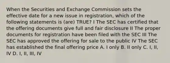 When the Securities and Exchange Commission sets the effective date for a new issue in registration, which of the following statements is (are) TRUE? I The SEC has certified that the offering documents give full and fair disclosure II The proper documents for registration have been filed with the SEC III The SEC has approved the offering for sale to the public IV The SEC has established the final offering price A. I only B. II only C. I, II, IV D. I, II, III, IV