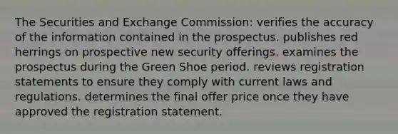 The Securities and Exchange Commission: verifies the accuracy of the information contained in the prospectus. publishes red herrings on prospective new security offerings. examines the prospectus during the Green Shoe period. reviews registration statements to ensure they comply with current laws and regulations. determines the final offer price once they have approved the registration statement.