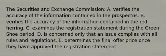 The Securities and Exchange Commission: A. verifies the accuracy of the information contained in the prospectus. B. verifies the accuracy of the information contained in the red herring. C. examines the registration statement during the Green Shoe period. D. is concerned only that an issue complies with all rules and regulations. E. determines the final offer price once they have approved the registration statement.