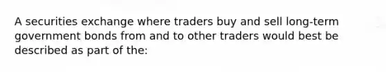 A securities exchange where traders buy and sell long-term government bonds from and to other traders would best be described as part of the: