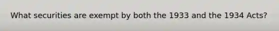 What securities are exempt by both the 1933 and the 1934 Acts?