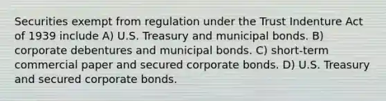 Securities exempt from regulation under the Trust Indenture Act of 1939 include A) U.S. Treasury and municipal bonds. B) corporate debentures and municipal bonds. C) short-term commercial paper and secured corporate bonds. D) U.S. Treasury and secured corporate bonds.