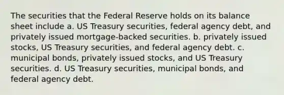 The securities that the Federal Reserve holds on its balance sheet include a. US Treasury securities, federal agency debt, and privately issued mortgage-backed securities. b. privately issued stocks, US Treasury securities, and federal agency debt. c. municipal bonds, privately issued stocks, and US Treasury securities. d. US Treasury securities, municipal bonds, and federal agency debt.