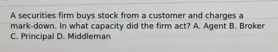 A securities firm buys stock from a customer and charges a mark-down. In what capacity did the firm act? A. Agent B. Broker C. Principal D. Middleman