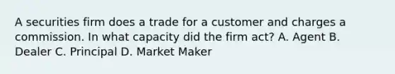 A securities firm does a trade for a customer and charges a commission. In what capacity did the firm act? A. Agent B. Dealer C. Principal D. Market Maker