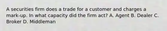 A securities firm does a trade for a customer and charges a mark-up. In what capacity did the firm act? A. Agent B. Dealer C. Broker D. Middleman