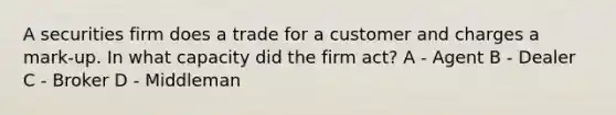 A securities firm does a trade for a customer and charges a mark-up. In what capacity did the firm act? A - Agent B - Dealer C - Broker D - Middleman