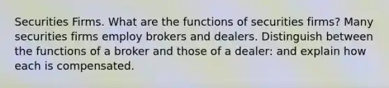 Securities Firms. What are the functions of securities firms? Many securities firms employ brokers and dealers. Distinguish between the functions of a broker and those of a dealer: and explain how each is compensated.