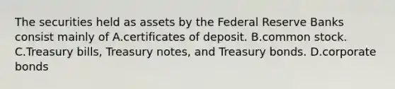 The securities held as assets by the Federal Reserve Banks consist mainly of A.certificates of deposit. B.common stock. C.Treasury bills, Treasury notes, and Treasury bonds. D.corporate bonds