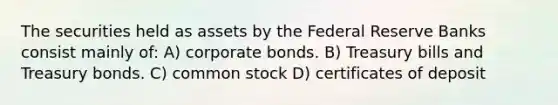 The securities held as assets by the Federal Reserve Banks consist mainly of: A) corporate bonds. B) Treasury bills and Treasury bonds. C) common stock D) certificates of deposit