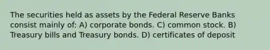 The securities held as assets by the Federal Reserve Banks consist mainly of: A) corporate bonds. C) common stock. B) Treasury bills and Treasury bonds. D) certificates of deposit