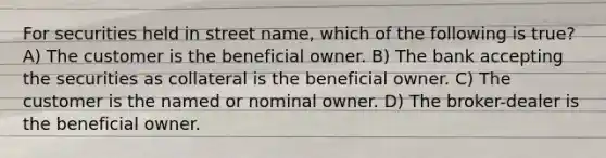 For securities held in street name, which of the following is true? A) The customer is the beneficial owner. B) The bank accepting the securities as collateral is the beneficial owner. C) The customer is the named or nominal owner. D) The broker-dealer is the beneficial owner.