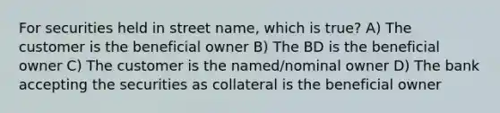 For securities held in street name, which is true? A) The customer is the beneficial owner B) The BD is the beneficial owner C) The customer is the named/nominal owner D) The bank accepting the securities as collateral is the beneficial owner