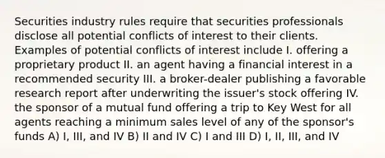 Securities industry rules require that securities professionals disclose all potential conflicts of interest to their clients. Examples of potential conflicts of interest include I. offering a proprietary product II. an agent having a financial interest in a recommended security III. a broker-dealer publishing a favorable research report after underwriting the issuer's stock offering IV. the sponsor of a mutual fund offering a trip to Key West for all agents reaching a minimum sales level of any of the sponsor's funds A) I, III, and IV B) II and IV C) I and III D) I, II, III, and IV