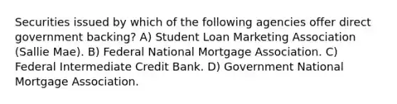 Securities issued by which of the following agencies offer direct government backing? A) Student Loan Marketing Association (Sallie Mae). B) Federal National Mortgage Association. C) Federal Intermediate Credit Bank. D) Government National Mortgage Association.