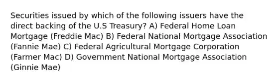 Securities issued by which of the following issuers have the direct backing of the U.S Treasury? A) Federal Home Loan Mortgage (Freddie Mac) B) Federal National Mortgage Association (Fannie Mae) C) Federal Agricultural Mortgage Corporation (Farmer Mac) D) Government National Mortgage Association (Ginnie Mae)