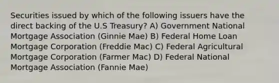 Securities issued by which of the following issuers have the direct backing of the U.S Treasury? A) Government National Mortgage Association (Ginnie Mae) B) Federal Home Loan Mortgage Corporation (Freddie Mac) C) Federal Agricultural Mortgage Corporation (Farmer Mac) D) Federal National Mortgage Association (Fannie Mae)