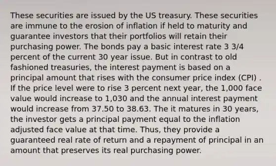 These securities are issued by the US treasury. These securities are immune to the erosion of inflation if held to maturity and guarantee investors that their portfolios will retain their purchasing power. The bonds pay a basic interest rate 3 3/4 percent of the current 30 year issue. But in contrast to old fashioned treasuries, the interest payment is based on a principal amount that rises with the consumer price index (CPI) . If the price level were to rise 3 percent next year, the 1,000 face value would increase to 1,030 and the annual interest payment would increase from 37.50 to 38.63. The it matures in 30 years, the investor gets a principal payment equal to the inflation adjusted face value at that time. Thus, they provide a guaranteed real rate of return and a repayment of principal in an amount that preserves its real purchasing power.