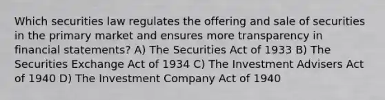 Which securities law regulates the offering and sale of securities in the primary market and ensures more transparency in <a href='https://www.questionai.com/knowledge/kFBJaQCz4b-financial-statements' class='anchor-knowledge'>financial statements</a>? A) The Securities Act of 1933 B) The Securities Exchange Act of 1934 C) The Investment Advisers Act of 1940 D) The Investment Company Act of 1940