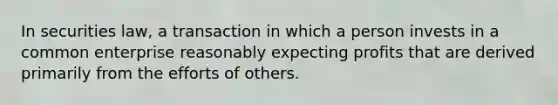 In securities law, a transaction in which a person invests in a common enterprise reasonably expecting profits that are derived primarily from the efforts of others.