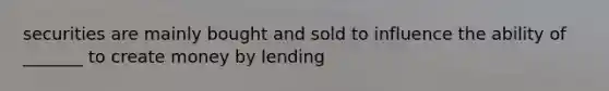 securities are mainly bought and sold to influence the ability of _______ to create money by lending