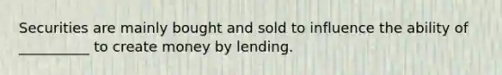 Securities are mainly bought and sold to influence the ability of __________ to create money by lending.