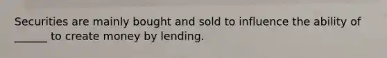 Securities are mainly bought and sold to influence the ability of ______ to create money by lending.