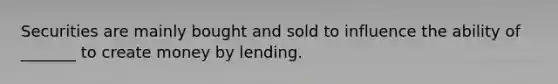 Securities are mainly bought and sold to influence the ability of _______ to create money by lending.