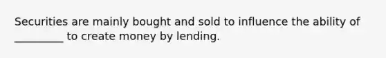 Securities are mainly bought and sold to influence the ability of _________ to create money by lending.