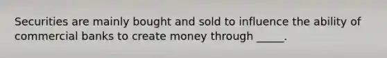 Securities are mainly bought and sold to influence the ability of commercial banks to create money through _____.