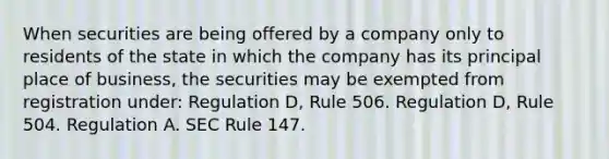 When securities are being offered by a company only to residents of the state in which the company has its principal place of business, the securities may be exempted from registration under: Regulation D, Rule 506. Regulation D, Rule 504. Regulation A. SEC Rule 147.