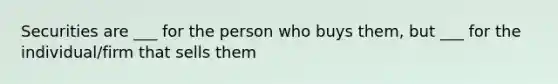 Securities are ___ for the person who buys them, but ___ for the individual/firm that sells them