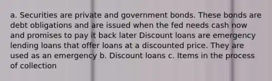 a. Securities are private and government bonds. These bonds are debt obligations and are issued when the fed needs cash now and promises to pay it back later Discount loans are emergency lending loans that offer loans at a discounted price. They are used as an emergency b. Discount loans c. Items in the process of collection