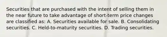 Securities that are purchased with the intent of selling them in the near future to take advantage of short-term price changes are classified as: A. Securities available for sale. B. Consolidating securities. C. Held-to-maturity securities. D. Trading securities.